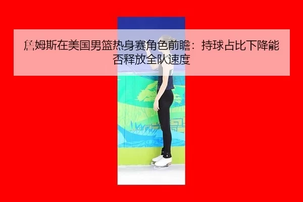 詹姆斯在美国男篮热身赛角色前瞻：持球占比下降能否释放全队速度